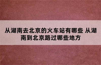 从湖南去北京的火车站有哪些 从湖南到北京路过哪些地方